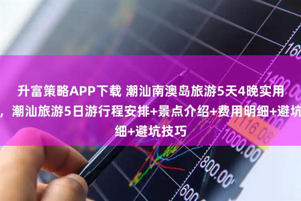 升富策略APP下载 潮汕南澳岛旅游5天4晚实用攻略，潮汕旅游5日游行程安排+景点介绍+费用明细+避坑技巧