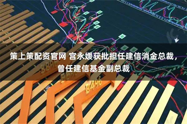 策上策配资官网 宫永媛获批担任建信消金总裁，曾任建信基金副总裁