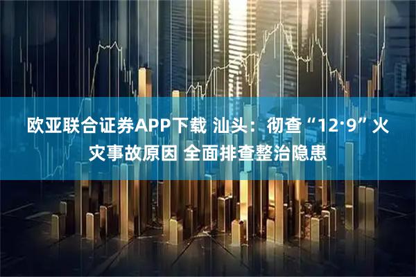 欧亚联合证券APP下载 汕头：彻查“12·9”火灾事故原因 全面排查整治隐患