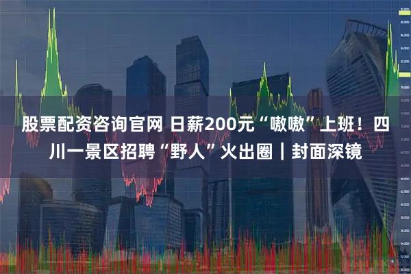 股票配资咨询官网 日薪200元“嗷嗷”上班！四川一景区招聘“野人”火出圈｜封面深镜