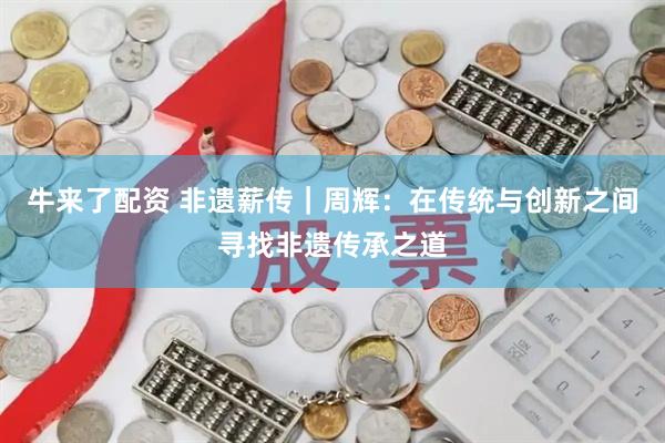 牛来了配资 非遗薪传｜周辉：在传统与创新之间寻找非遗传承之道