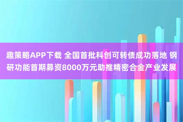 趣策略APP下载 全国首批科创可转债成功落地 钢研功能首期募资8000万元助推精密合金产业发展