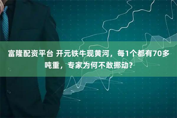 富隆配资平台 开元铁牛现黄河，每1个都有70多吨重，专家为何不敢挪动？
