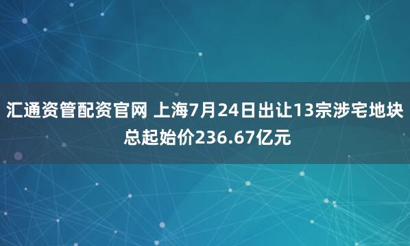 汇通资管配资官网 上海7月24日出让13宗涉宅地块 总起始价236.67亿元
