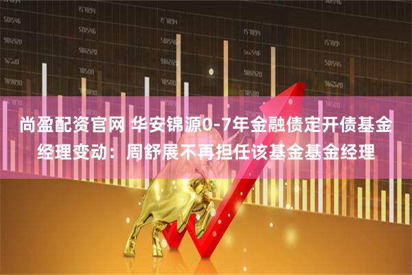 尚盈配资官网 华安锦源0-7年金融债定开债基金经理变动：周舒展不再担任该基金基金经理