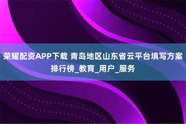 荣耀配资APP下载 青岛地区山东省云平台填写方案排行榜_教育_用户_服务