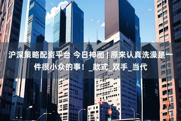 沪深策略配资平台 今日神图 | 原来认真洗澡是一件很小众的事！_款式_双手_当代