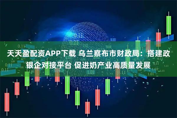 天天盈配资APP下载 乌兰察布市财政局：搭建政银企对接平台 促进奶产业高质量发展